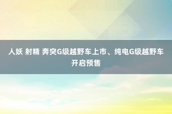 人妖 射精 奔突G级越野车上市、纯电G级越野车开启预售