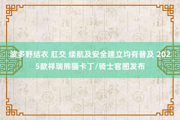 波多野结衣 肛交 续航及安全建立均有普及 2025款祥瑞熊猫卡丁/骑士官图发布