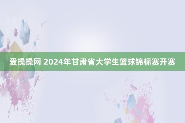 爱操操网 2024年甘肃省大学生篮球锦标赛开赛