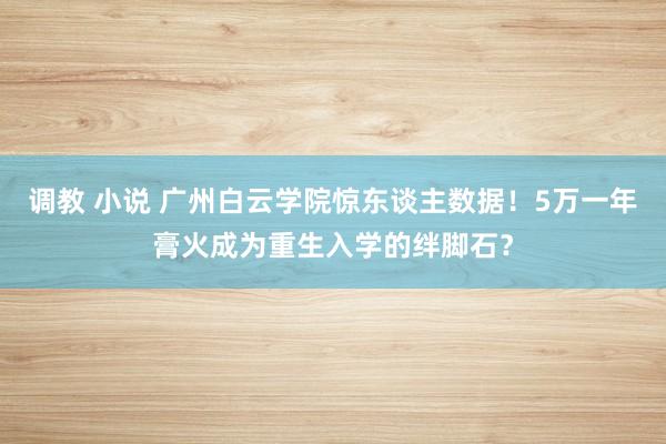 调教 小说 广州白云学院惊东谈主数据！5万一年膏火成为重生入学的绊脚石？