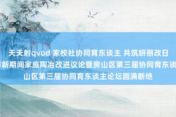 天天射qvod 家校社协同育东谈主 共筑妍丽改日 | 2024年北京市新期间家庭陶冶改进议论暨房山区第三届协同育东谈主论坛圆满断绝