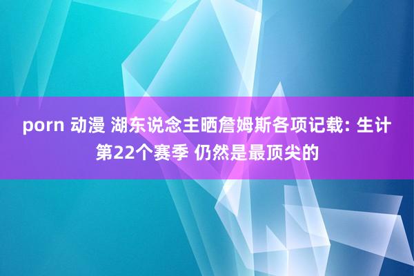 porn 动漫 湖东说念主晒詹姆斯各项记载: 生计第22个赛季 仍然是最顶尖的