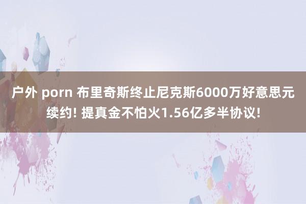 户外 porn 布里奇斯终止尼克斯6000万好意思元续约! 提真金不怕火1.56亿多半协议!