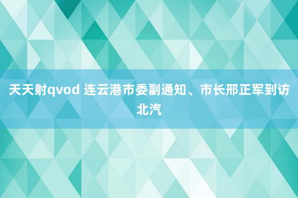 天天射qvod 连云港市委副通知、市长邢正军到访北汽