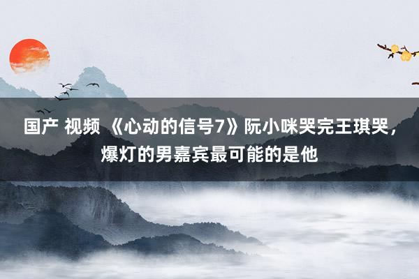 国产 视频 《心动的信号7》阮小咪哭完王琪哭，爆灯的男嘉宾最可能的是他