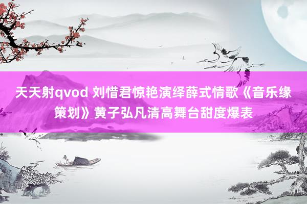 天天射qvod 刘惜君惊艳演绎薛式情歌《音乐缘策划》黄子弘凡清高舞台甜度爆表