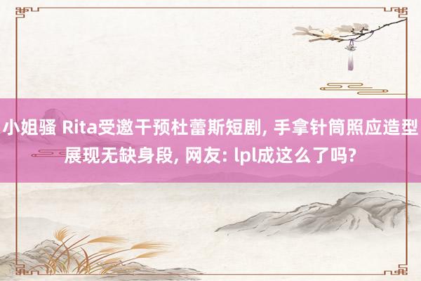 小姐骚 Rita受邀干预杜蕾斯短剧， 手拿针筒照应造型展现无缺身段， 网友: lpl成这么了吗?