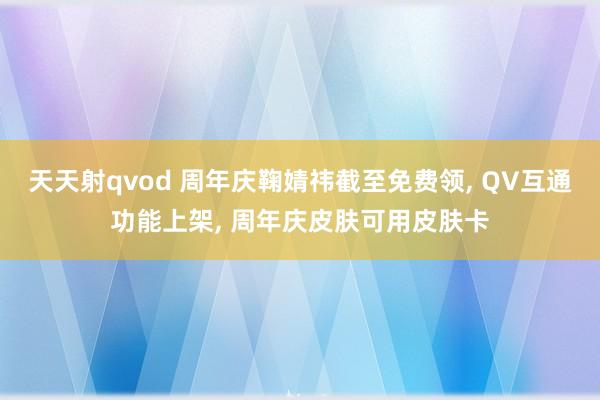 天天射qvod 周年庆鞠婧祎截至免费领， QV互通功能上架， 周年庆皮肤可用皮肤卡