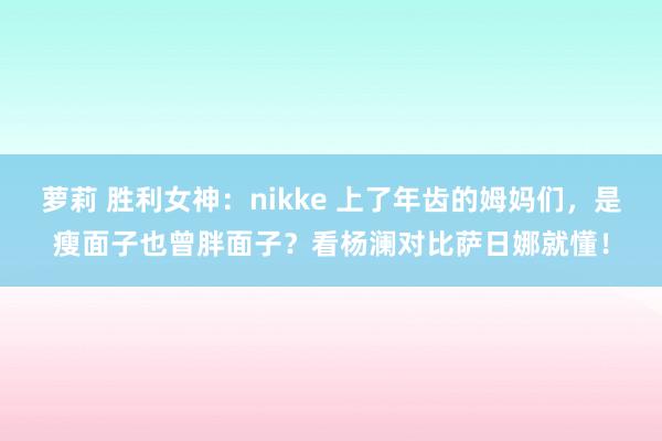 萝莉 胜利女神：nikke 上了年齿的姆妈们，是瘦面子也曾胖面子？看杨澜对比萨日娜就懂！