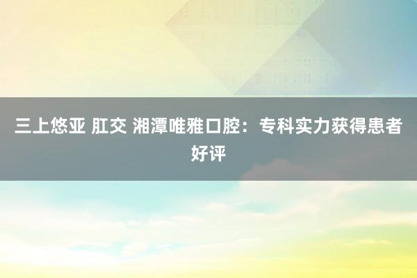 三上悠亚 肛交 湘潭唯雅口腔：专科实力获得患者好评