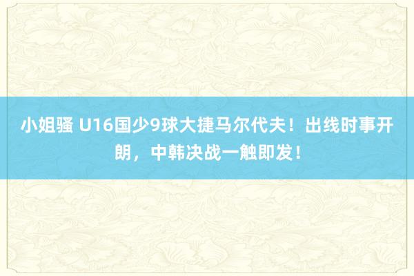 小姐骚 U16国少9球大捷马尔代夫！出线时事开朗，中韩决战一触即发！