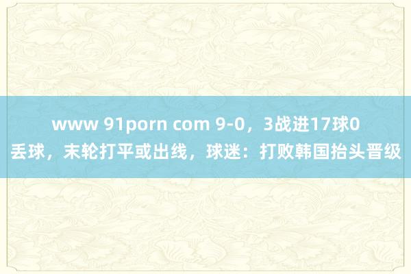 www 91porn com 9-0，3战进17球0丢球，末轮打平或出线，球迷：打败韩国抬头晋级