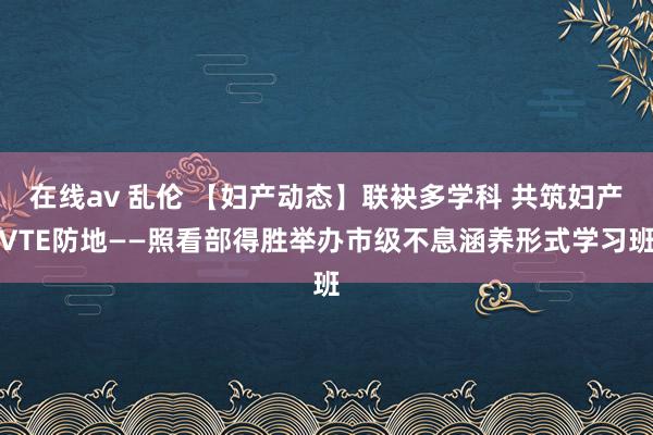 在线av 乱伦 【妇产动态】联袂多学科 共筑妇产VTE防地——照看部得胜举办市级不息涵养形式学习班