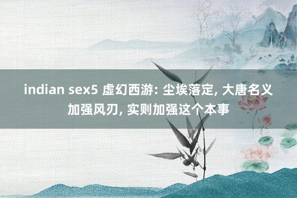 indian sex5 虚幻西游: 尘埃落定， 大唐名义加强风刃， 实则加强这个本事