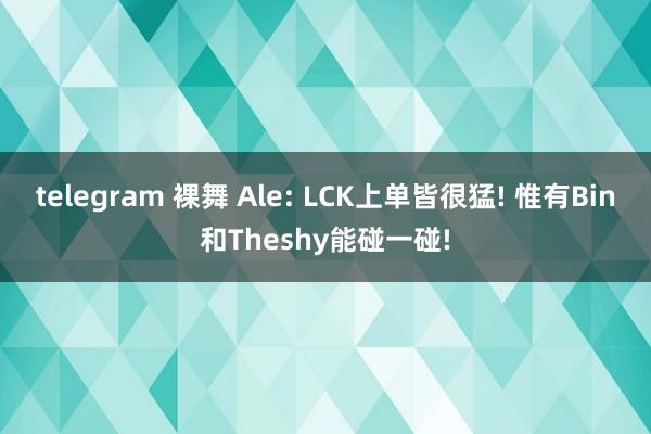 telegram 裸舞 Ale: LCK上单皆很猛! 惟有Bin和Theshy能碰一碰!