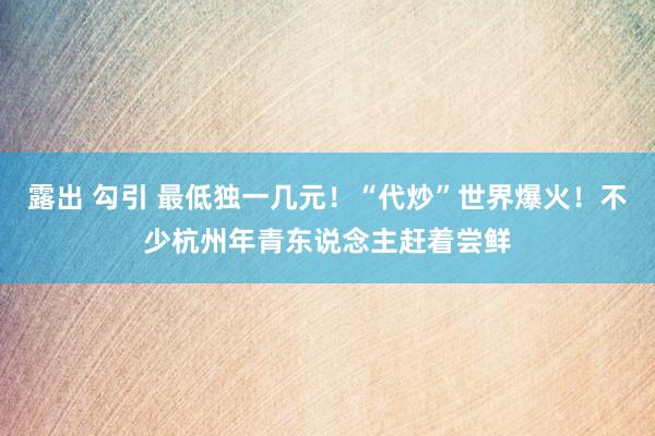 露出 勾引 最低独一几元！“代炒”世界爆火！不少杭州年青东说念主赶着尝鲜