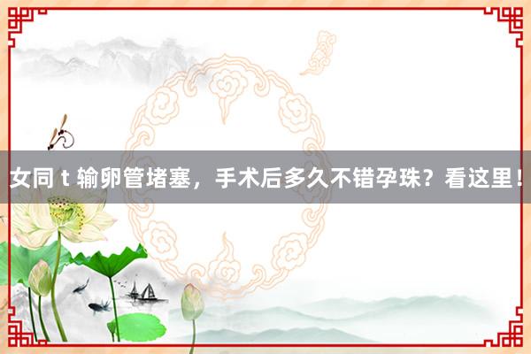 女同 t 输卵管堵塞，手术后多久不错孕珠？看这里！