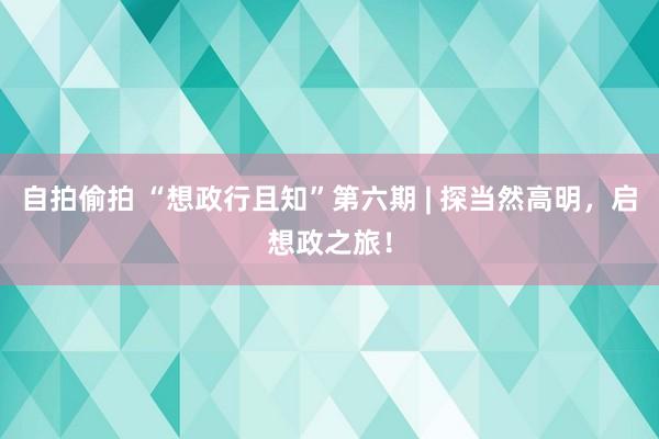 自拍偷拍 “想政行且知”第六期 | 探当然高明，启想政之旅！