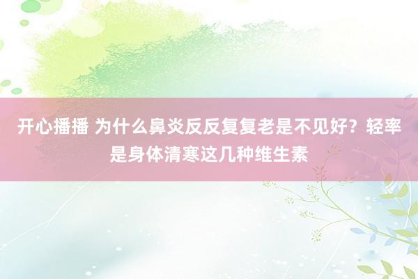 开心播播 为什么鼻炎反反复复老是不见好？轻率是身体清寒这几种维生素