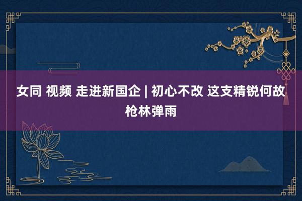 女同 视频 走进新国企 | 初心不改 这支精锐何故枪林弹雨