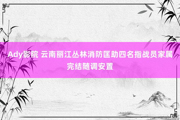 Ady影院 云南丽江丛林消防匡助四名指战员家属完结随调安置