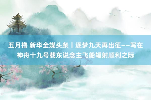 五月撸 新华全媒头条丨逐梦九天再出征——写在神舟十九号载东说念主飞船辐射顺利之际