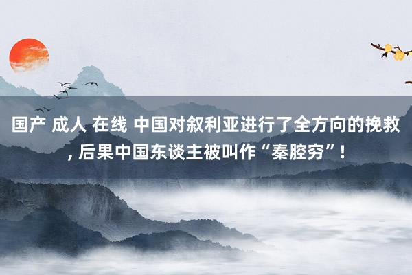 国产 成人 在线 中国对叙利亚进行了全方向的挽救， 后果中国东谈主被叫作“秦腔穷”!