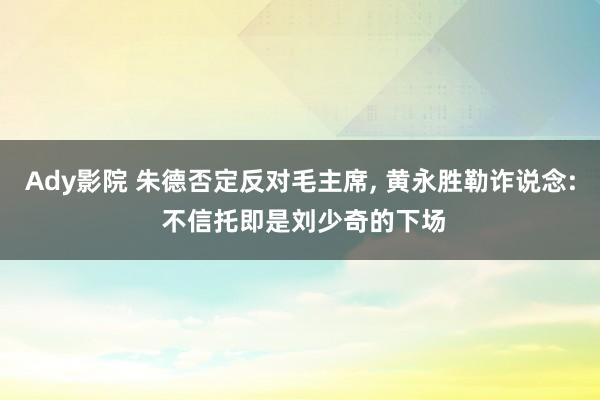 Ady影院 朱德否定反对毛主席， 黄永胜勒诈说念: 不信托即是刘少奇的下场