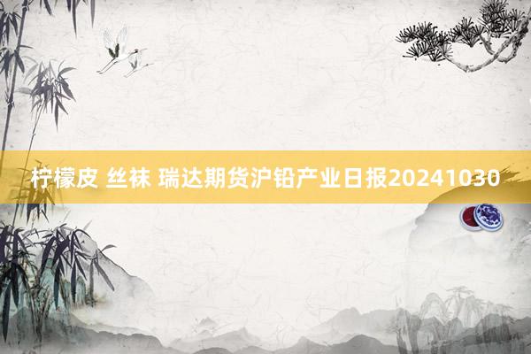 柠檬皮 丝袜 瑞达期货沪铅产业日报20241030