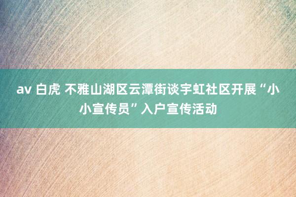 av 白虎 不雅山湖区云潭街谈宇虹社区开展“小小宣传员”入户宣传活动