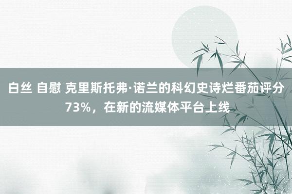 白丝 自慰 克里斯托弗·诺兰的科幻史诗烂番茄评分 73%，在新的流媒体平台上线