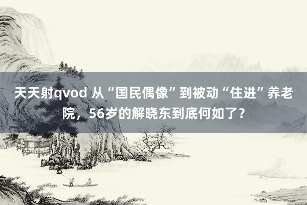 天天射qvod 从“国民偶像”到被动“住进”养老院，56岁的解晓东到底何如了？