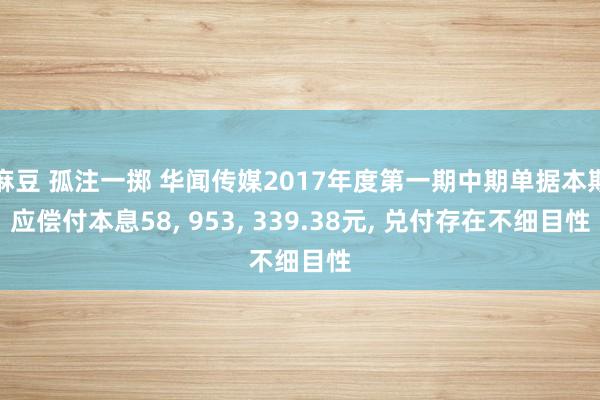 麻豆 孤注一掷 华闻传媒2017年度第一期中期单据本期应偿付本息58， 953， 339.38元， 兑付存在不细目性