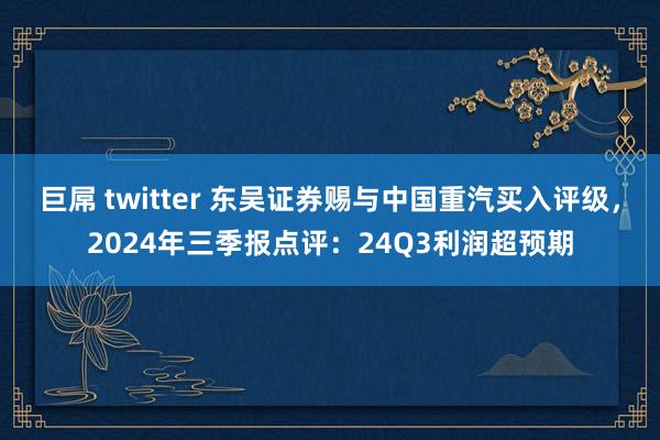 巨屌 twitter 东吴证券赐与中国重汽买入评级，2024年三季报点评：24Q3利润超预期