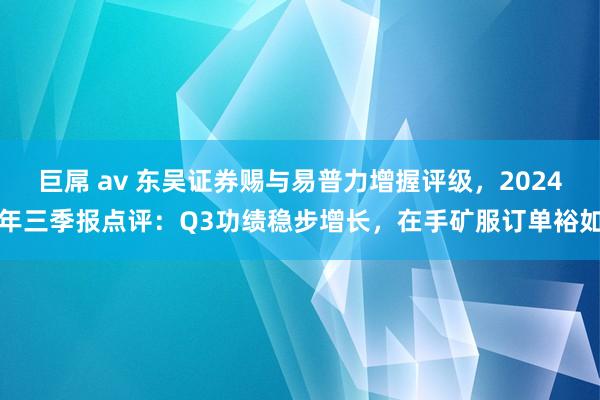 巨屌 av 东吴证券赐与易普力增握评级，2024年三季报点评：Q3功绩稳步增长，在手矿服订单裕如