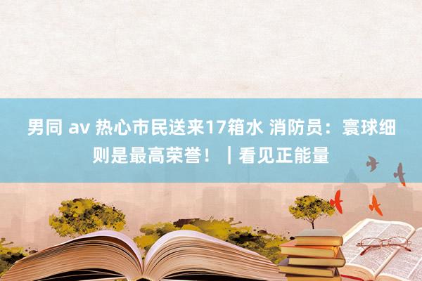 男同 av 热心市民送来17箱水 消防员：寰球细则是最高荣誉！｜看见正能量