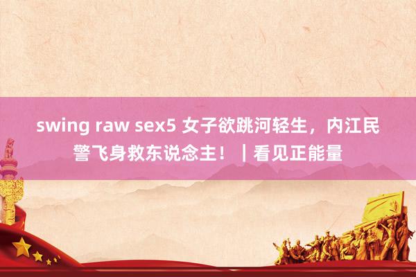 swing raw sex5 女子欲跳河轻生，内江民警飞身救东说念主！｜看见正能量