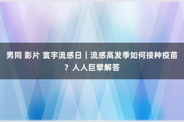 男同 影片 寰宇流感日｜流感高发季如何接种疫苗？人人巨擘解答