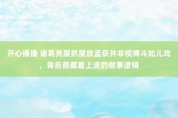 开心播播 诸葛亮屡抓屡放孟获并非视搏斗如儿戏，背后荫藏着上流的做事逻辑