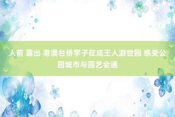 人前 露出 港澳台侨学子在成王人游世园 感受公园城市与园艺会通