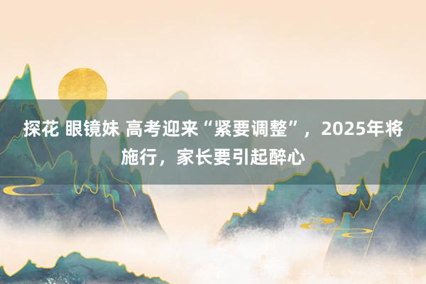 探花 眼镜妹 高考迎来“紧要调整”，2025年将施行，家长要引起醉心