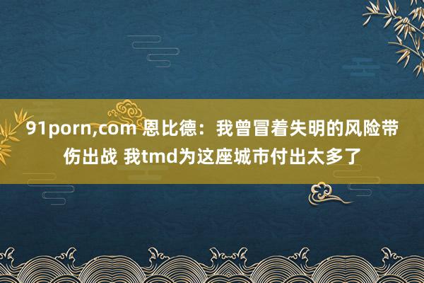 91porn，com 恩比德：我曾冒着失明的风险带伤出战 我tmd为这座城市付出太多了