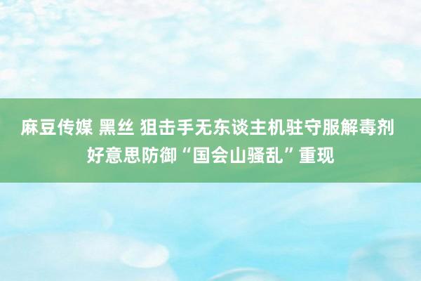 麻豆传媒 黑丝 狙击手无东谈主机驻守服解毒剂 好意思防御“国会山骚乱”重现