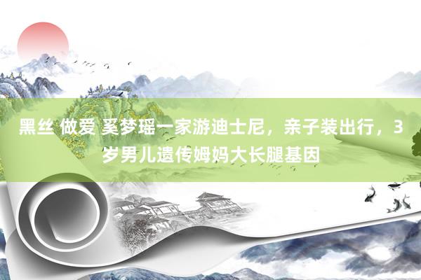 黑丝 做爱 奚梦瑶一家游迪士尼，亲子装出行，3岁男儿遗传姆妈大长腿基因