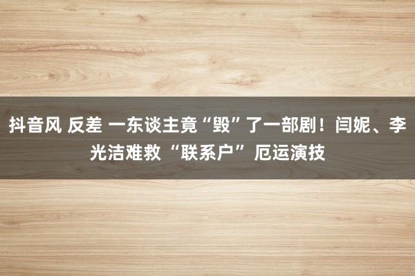 抖音风 反差 一东谈主竟“毁”了一部剧！闫妮、李光洁难救 “联系户” 厄运演技