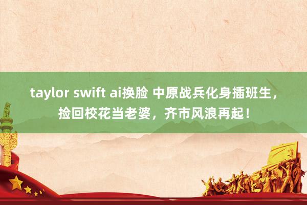 taylor swift ai换脸 中原战兵化身插班生，捡回校花当老婆，齐市风浪再起！