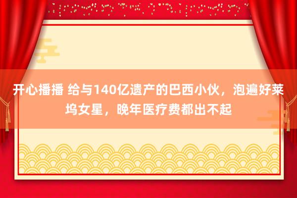 开心播播 给与140亿遗产的巴西小伙，泡遍好莱坞女星，晚年医疗费都出不起