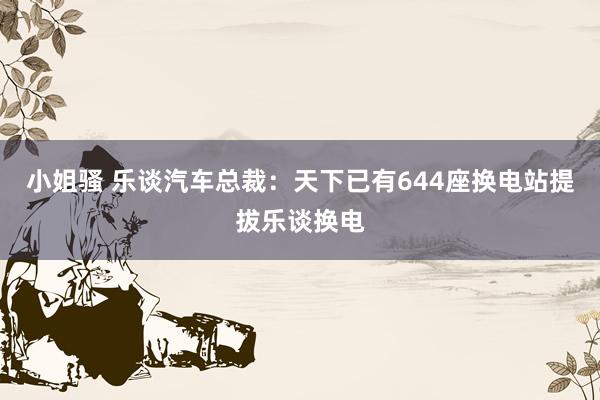 小姐骚 乐谈汽车总裁：天下已有644座换电站提拔乐谈换电