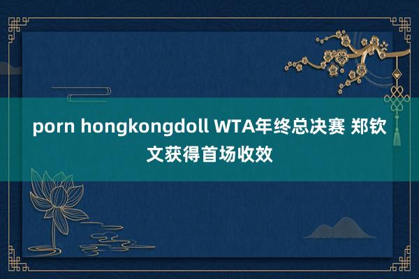 porn hongkongdoll WTA年终总决赛 郑钦文获得首场收效