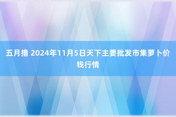 五月撸 2024年11月5日天下主要批发市集萝卜价钱行情